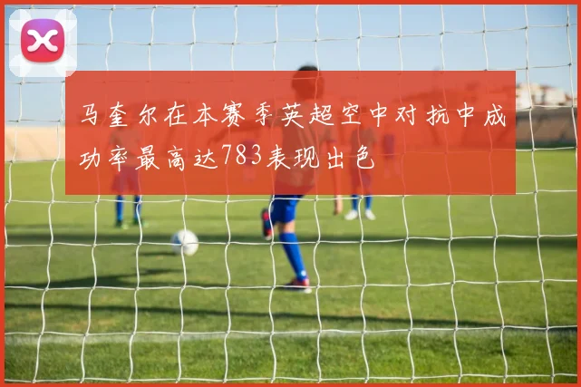 马奎尔在本赛季英超空中对抗中成功率最高达783表现出色