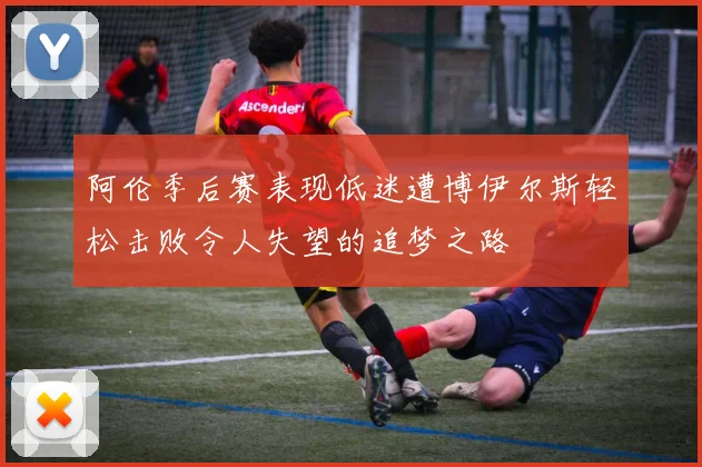 阿伦季后赛表现低迷遭博伊尔斯轻松击败令人失望的追梦之路