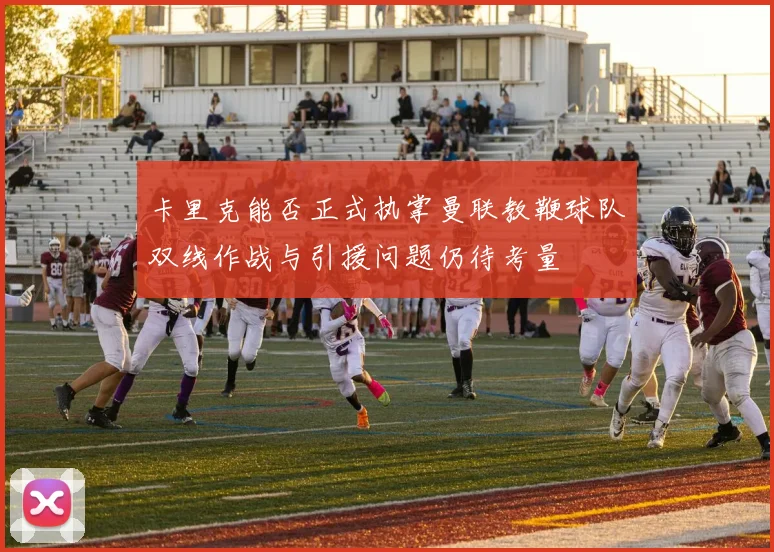 卡里克能否正式执掌曼联教鞭球队双线作战与引援问题仍待考量