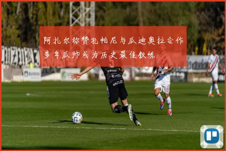 阿扎尔称赞孔帕尼与瓜迪奥拉合作多年瓜帅或为历史最佳教练