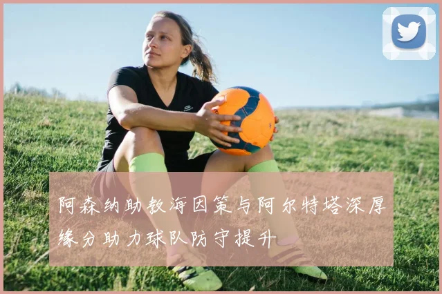 阿森纳助教海因策与阿尔特塔深厚缘分助力球队防守提升