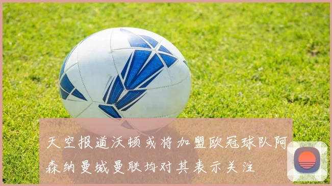 天空报道沃顿或将加盟欧冠球队阿森纳曼城曼联均对其表示关注