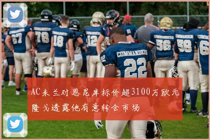 AC米兰对恩昆库标价超3100万欧元隆戈透露他有意转会市场