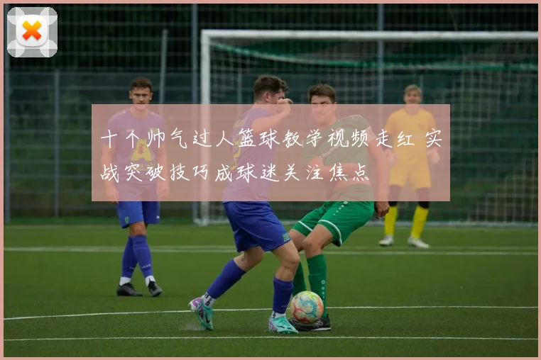 十个帅气过人篮球教学视频走红 实战突破技巧成球迷关注焦点