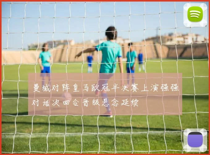 曼城对阵皇马欧冠半决赛上演强强对话次回合晋级悬念延续