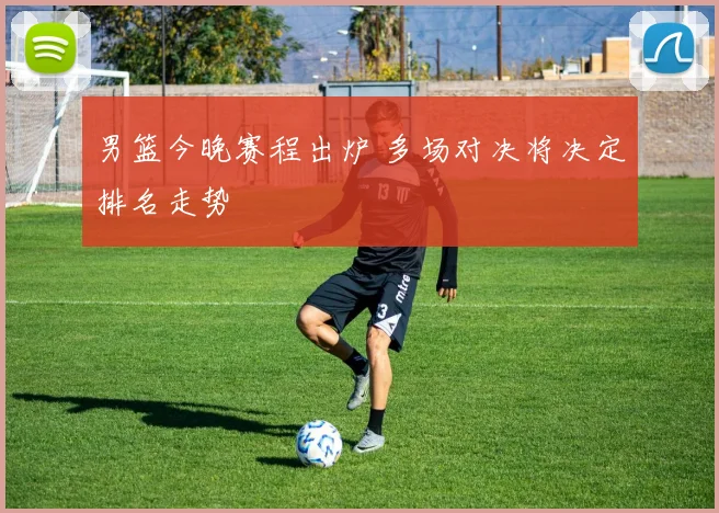 男篮今晚赛程出炉 多场对决将决定排名走势