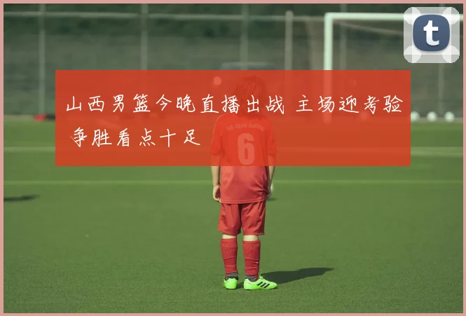 山西男篮今晚直播出战 主场迎考验 争胜看点十足