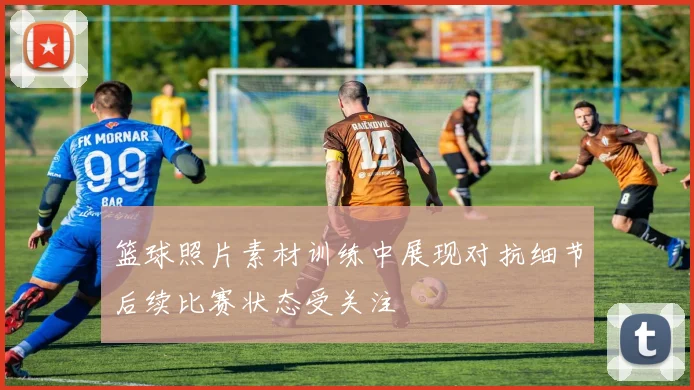 篮球照片素材训练中展现对抗细节后续比赛状态受关注