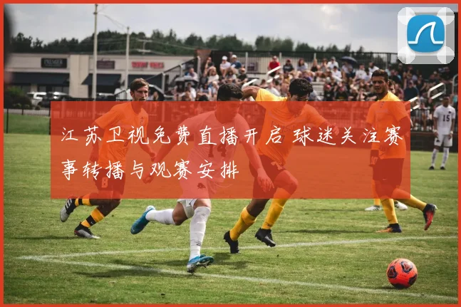 江苏卫视免费直播开启 球迷关注赛事转播与观赛安排