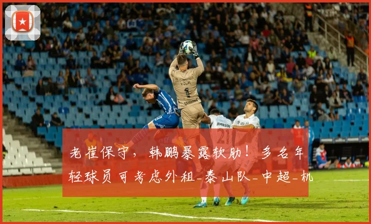 老崔保守，韩鹏暴露软肋！多名年轻球员可考虑外租_泰山队_中超_机会