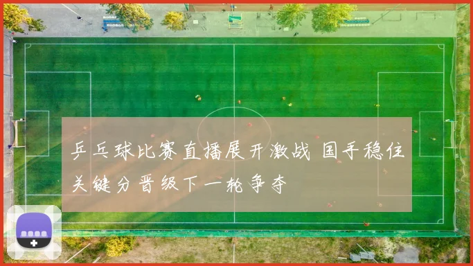 乒乓球比赛直播展开激战 国手稳住关键分晋级下一轮争夺