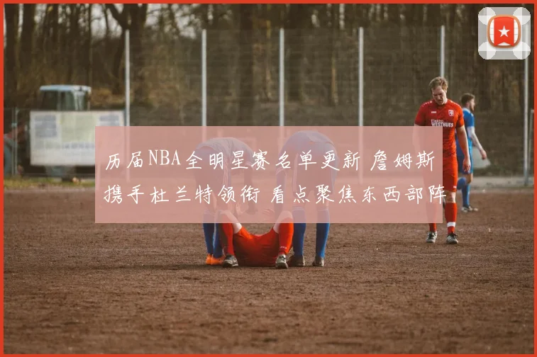 历届NBA全明星赛名单更新 詹姆斯携手杜兰特领衔 看点聚焦东西部阵容分布