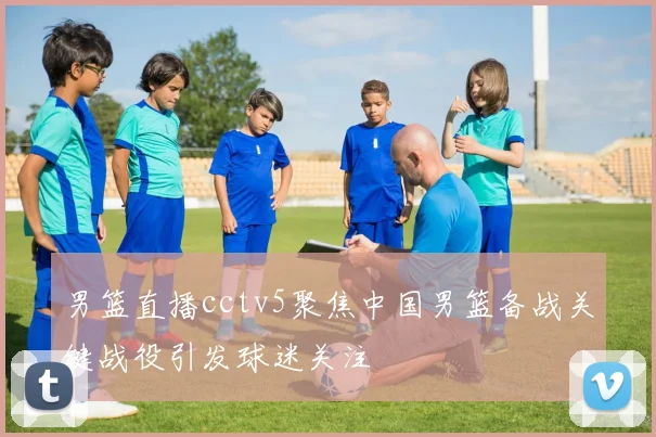 男篮直播cctv5聚焦中国男篮备战关键战役引发球迷关注